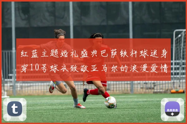红蓝主题婚礼盛典巴萨铁杆球迷身穿10号球衣致敬亚马尔的浪漫爱情故事