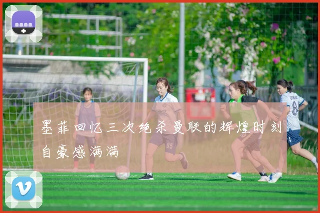 墨菲回忆三次绝杀曼联的辉煌时刻自豪感满满