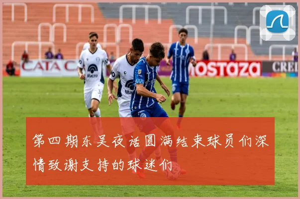 第四期东吴夜话圆满结束球员们深情致谢支持的球迷们
